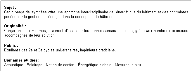 Zone de Texte: Sujet :
Cet ouvrage de synthse offre une approche interdisciplinaire de l'nergtique du btiment et des contraintes poses par la gestion de l'nergie dans la conception du btiment.

Originalit :
Conu en deux volumes, il permet d'appliquer les connaissances acquises, grce aux nombreux exercices accompagns de leur solution.
Public :
Etudiants des 2e et 3e cycles universitaires, ingnieurs praticiens.
Domaines tudis :
Acoustique - clairage - Notion de confort - nergtique globale - Mesures in situ.

